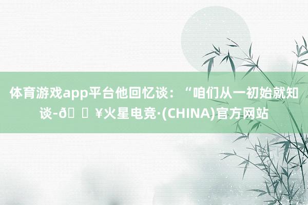 体育游戏app平台他回忆谈：“咱们从一初始就知谈-🔥火星电竞·(CHINA)官方网站
