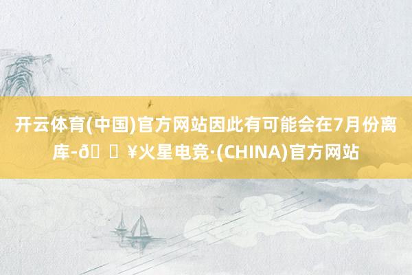 开云体育(中国)官方网站因此有可能会在7月份离库-🔥火星电竞·(CHINA)官方网站