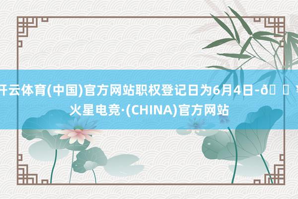 开云体育(中国)官方网站职权登记日为6月4日-🔥火星电竞·(CHINA)官方网站
