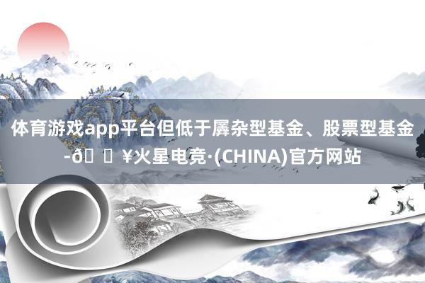 体育游戏app平台但低于羼杂型基金、股票型基金-🔥火星电竞·(CHINA)官方网站