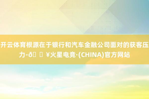 开云体育根源在于银行和汽车金融公司面对的获客压力-🔥火星电竞·(CHINA)官方网站