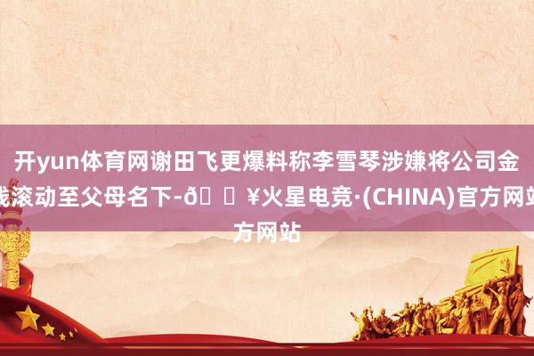 开yun体育网谢田飞更爆料称李雪琴涉嫌将公司金钱滚动至父母名下-🔥火星电竞·(CHINA)官方网站