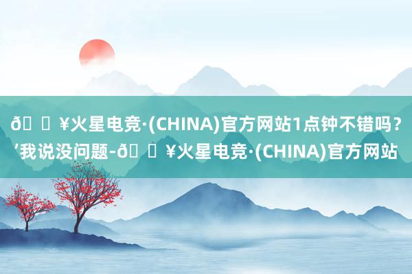 🔥火星电竞·(CHINA)官方网站1点钟不错吗？’我说没问题-🔥火星电竞·(CHINA)官方网站