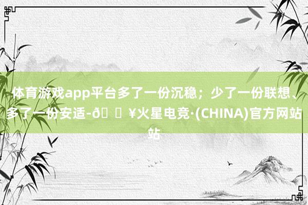 体育游戏app平台多了一份沉稳；少了一份联想、多了一份安适-🔥火星电竞·(CHINA)官方网站