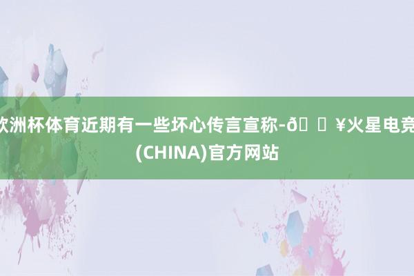 欧洲杯体育近期有一些坏心传言宣称-🔥火星电竞·(CHINA)官方网站