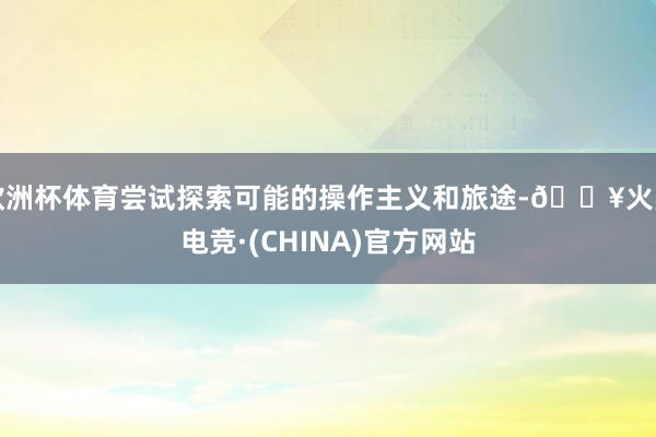 欧洲杯体育尝试探索可能的操作主义和旅途-🔥火星电竞·(CHINA)官方网站