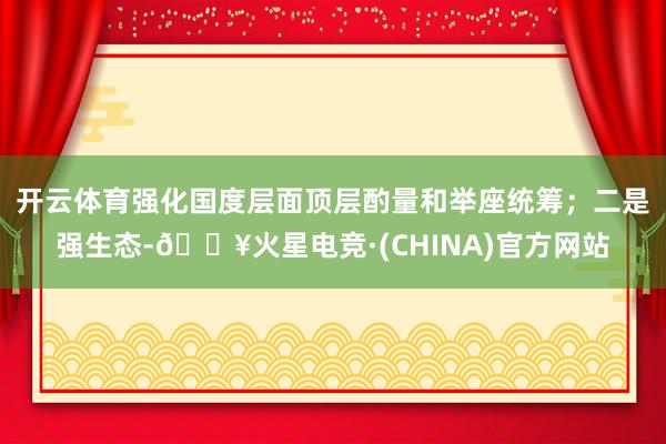 开云体育强化国度层面顶层酌量和举座统筹；二是强生态-🔥火星电竞·(CHINA)官方网站