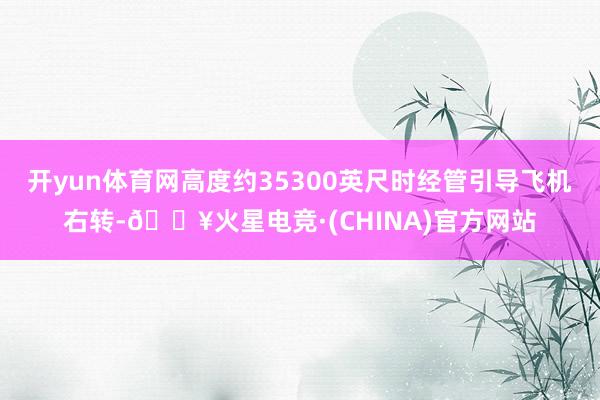 开yun体育网高度约35300英尺时经管引导飞机右转-🔥火星电竞·(CHINA)官方网站