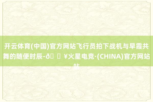 开云体育(中国)官方网站飞行员拍下战机与早霞共舞的随便时辰-🔥火星电竞·(CHINA)官方网站