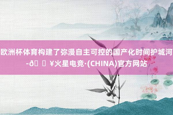 欧洲杯体育构建了弥漫自主可控的国产化时间护城河-🔥火星电竞·(CHINA)官方网站