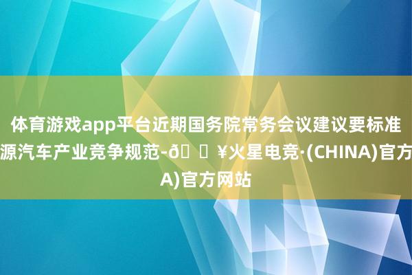 体育游戏app平台近期国务院常务会议建议要标准新能源汽车产业竞争规范-🔥火星电竞·(CHINA)官方网站