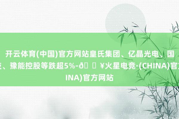 开云体育(中国)官方网站皇氏集团、亿晶光电、国晟科技、豫能控股等跌超5%-🔥火星电竞·(CHINA)官方网站