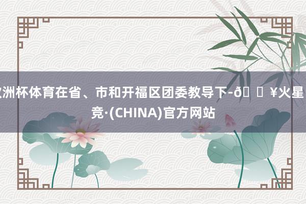 欧洲杯体育在省、市和开福区团委教导下-🔥火星电竞·(CHINA)官方网站
