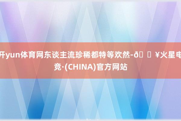 开yun体育网东谈主流珍稀都特等欢然-🔥火星电竞·(CHINA)官方网站