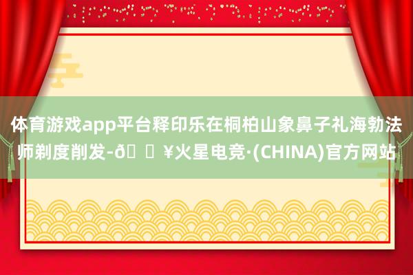 体育游戏app平台释印乐在桐柏山象鼻子礼海勃法师剃度削发-🔥火星电竞·(CHINA)官方网站