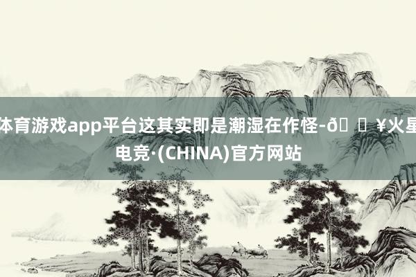 体育游戏app平台这其实即是潮湿在作怪-🔥火星电竞·(CHINA)官方网站
