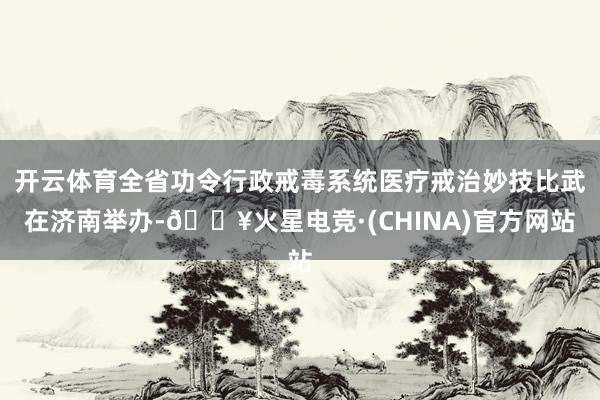 开云体育全省功令行政戒毒系统医疗戒治妙技比武在济南举办-🔥火星电竞·(CHINA)官方网站