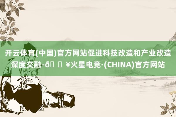 开云体育(中国)官方网站促进科技改造和产业改造深度交融-🔥火星电竞·(CHINA)官方网站