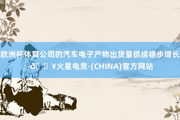 欧洲杯体育公司的汽车电子产物出货量抓续稳步增长-🔥火星电竞·(CHINA)官方网站