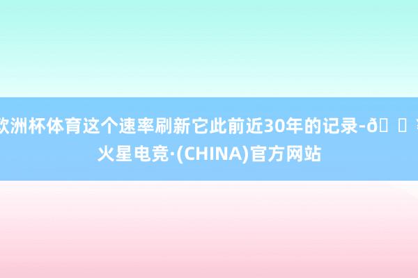 欧洲杯体育这个速率刷新它此前近30年的记录-🔥火星电竞·(CHINA)官方网站