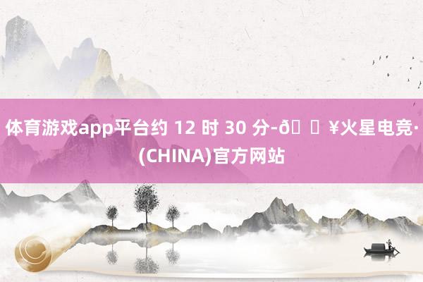 体育游戏app平台约 12 时 30 分-🔥火星电竞·(CHINA)官方网站