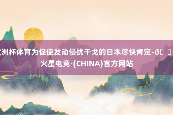 欧洲杯体育为促使发动侵扰干戈的日本尽快肯定-🔥火星电竞·(CHINA)官方网站