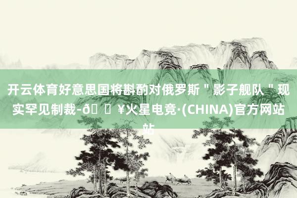 开云体育好意思国将斟酌对俄罗斯＂影子舰队＂现实罕见制裁-🔥火星电竞·(CHINA)官方网站