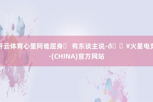 开云体育心里阿谁屈身▶ 有东谈主说-🔥火星电竞·(CHINA)官方网站