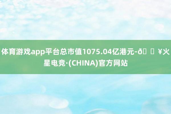 体育游戏app平台总市值1075.04亿港元-🔥火星电竞·(CHINA)官方网站