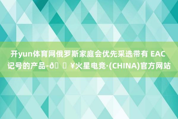 开yun体育网俄罗斯家庭会优先采选带有 EAC 记号的产品-🔥火星电竞·(CHINA)官方网站