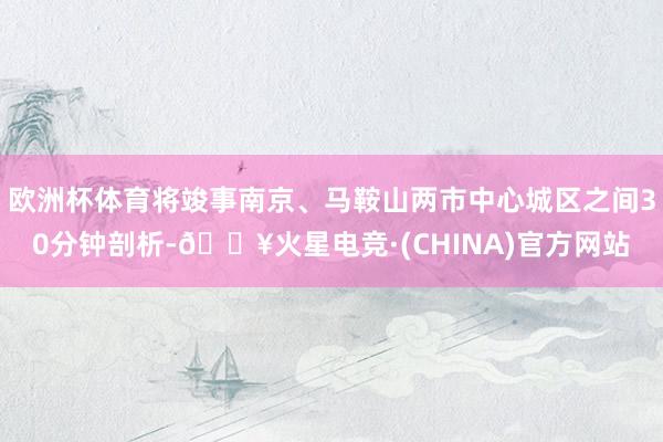 欧洲杯体育将竣事南京、马鞍山两市中心城区之间30分钟剖析-🔥火星电竞·(CHINA)官方网站