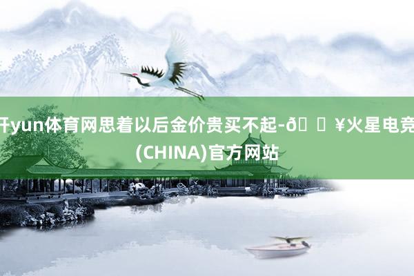 开yun体育网思着以后金价贵买不起-🔥火星电竞·(CHINA)官方网站
