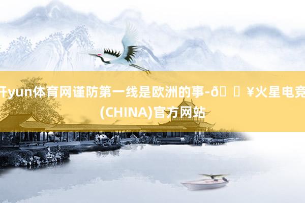 开yun体育网谨防第一线是欧洲的事-🔥火星电竞·(CHINA)官方网站