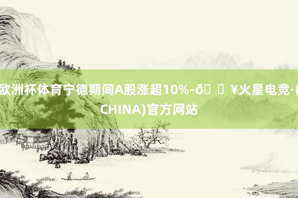 欧洲杯体育宁德期间A股涨超10%-🔥火星电竞·(CHINA)官方网站