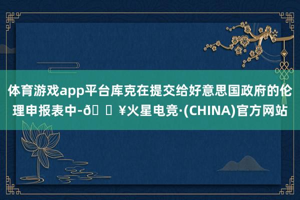 体育游戏app平台库克在提交给好意思国政府的伦理申报表中-🔥火星电竞·(CHINA)官方网站