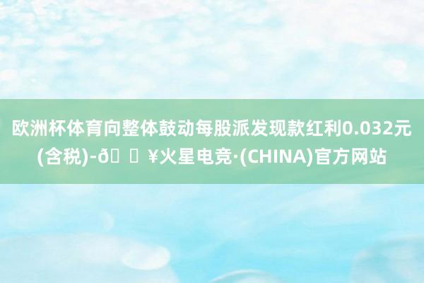 欧洲杯体育向整体鼓动每股派发现款红利0.032元(含税)-🔥火星电竞·(CHINA)官方网站