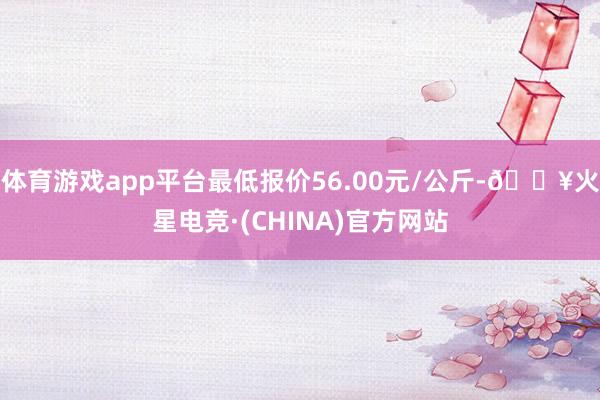 体育游戏app平台最低报价56.00元/公斤-🔥火星电竞·(CHINA)官方网站