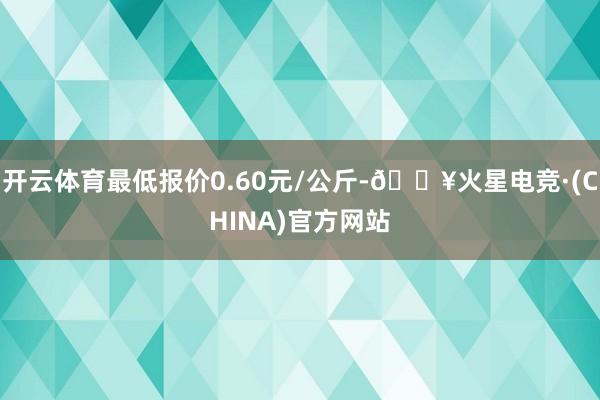 开云体育最低报价0.60元/公斤-🔥火星电竞·(CHINA)官方网站