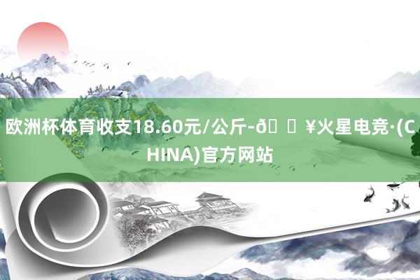 欧洲杯体育收支18.60元/公斤-🔥火星电竞·(CHINA)官方网站