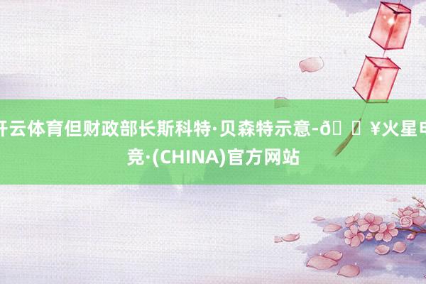 开云体育但财政部长斯科特·贝森特示意-🔥火星电竞·(CHINA)官方网站