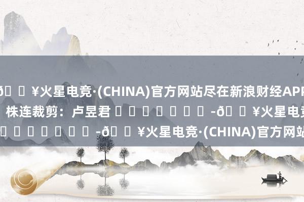 🔥火星电竞·(CHINA)官方网站尽在新浪财经APP            						株连裁剪:卢昱君 							-🔥火星电竞·(CHINA)官方网站