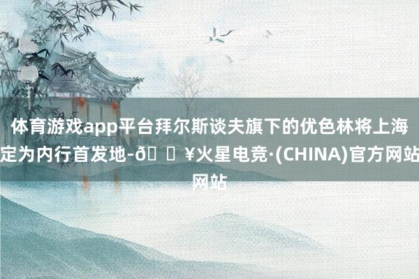 体育游戏app平台拜尔斯谈夫旗下的优色林将上海定为内行首发地-🔥火星电竞·(CHINA)官方网站