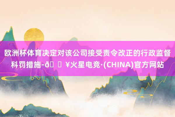 欧洲杯体育决定对该公司接受责令改正的行政监督科罚措施-🔥火星电竞·(CHINA)官方网站