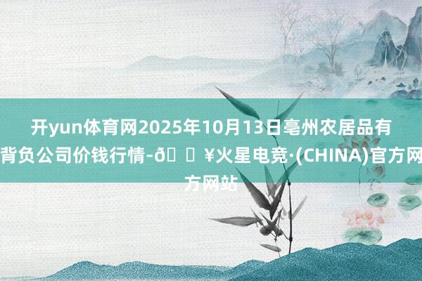 开yun体育网2025年10月13日亳州农居品有限背负公司价钱行情-🔥火星电竞·(CHINA)官方网站