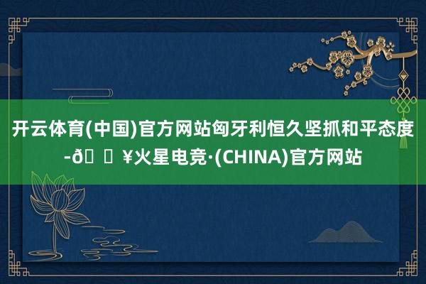 开云体育(中国)官方网站匈牙利恒久坚抓和平态度-🔥火星电竞·(CHINA)官方网站