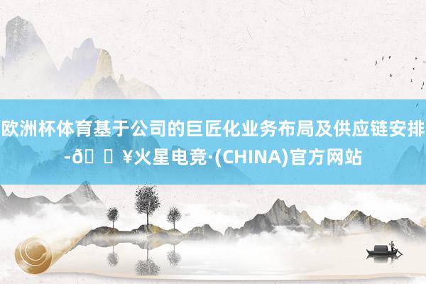 欧洲杯体育基于公司的巨匠化业务布局及供应链安排-🔥火星电竞·(CHINA)官方网站