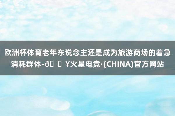 欧洲杯体育老年东说念主还是成为旅游商场的着急消耗群体-🔥火星电竞·(CHINA)官方网站