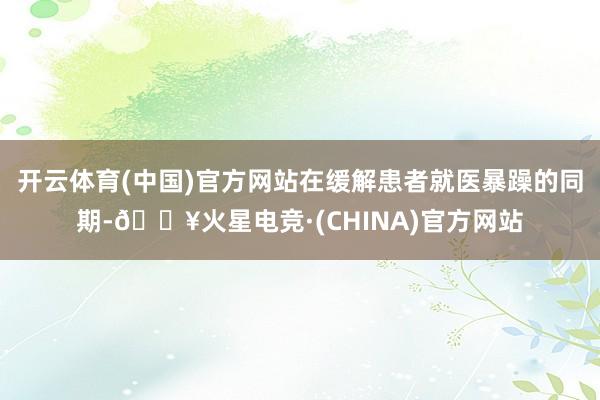 开云体育(中国)官方网站在缓解患者就医暴躁的同期-🔥火星电竞·(CHINA)官方网站