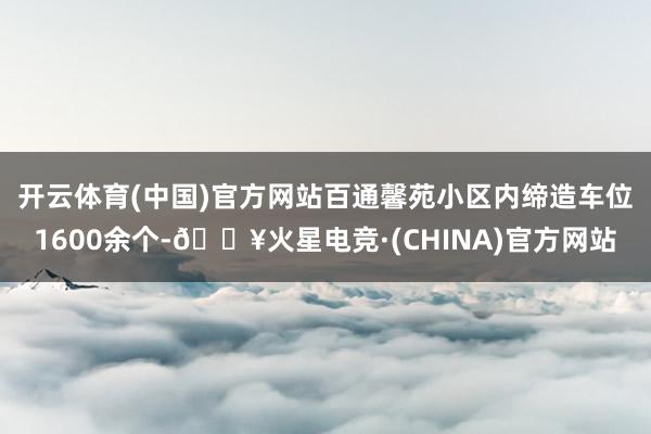 开云体育(中国)官方网站　　百通馨苑小区内缔造车位1600余个-🔥火星电竞·(CHINA)官方网站