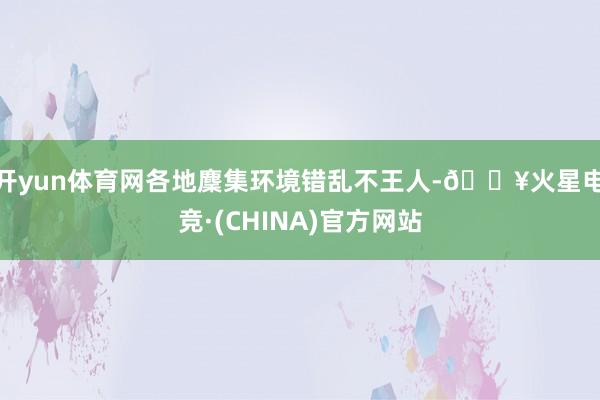 开yun体育网各地麇集环境错乱不王人-🔥火星电竞·(CHINA)官方网站